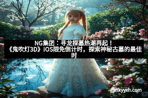 NG集团：寻龙探墓热潮再起！《鬼吹灯3D》iOS限免倒计时，探索神秘古墓的最佳时机！